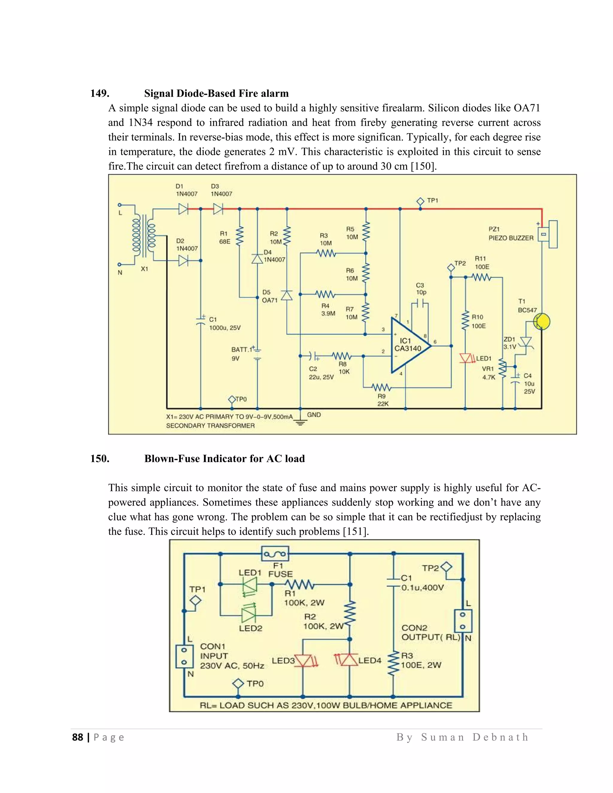 88 | P a g e                                                                                                   B y S u m a n D e b n a t h  
 
149. Signal Diode-Based Fire alarm
A simple signal diode can be used to build a highly sensitive firealarm. Silicon diodes like OA71
and 1N34 respond to infrared radiation and heat from fireby generating reverse current across
their terminals. In reverse-bias mode, this effect is more significan. Typically, for each degree rise
in temperature, the diode generates 2 mV. This characteristic is exploited in this circuit to sense
fire.The circuit can detect firefrom a distance of up to around 30 cm [150].
150. Blown-Fuse Indicator for AC load
This simple circuit to monitor the state of fuse and mains power supply is highly useful for AC-
powered appliances. Sometimes these appliances suddenly stop working and we don’t have any
clue what has gone wrong. The problem can be so simple that it can be rectifiedjust by replacing
the fuse. This circuit helps to identify such problems [151].
 