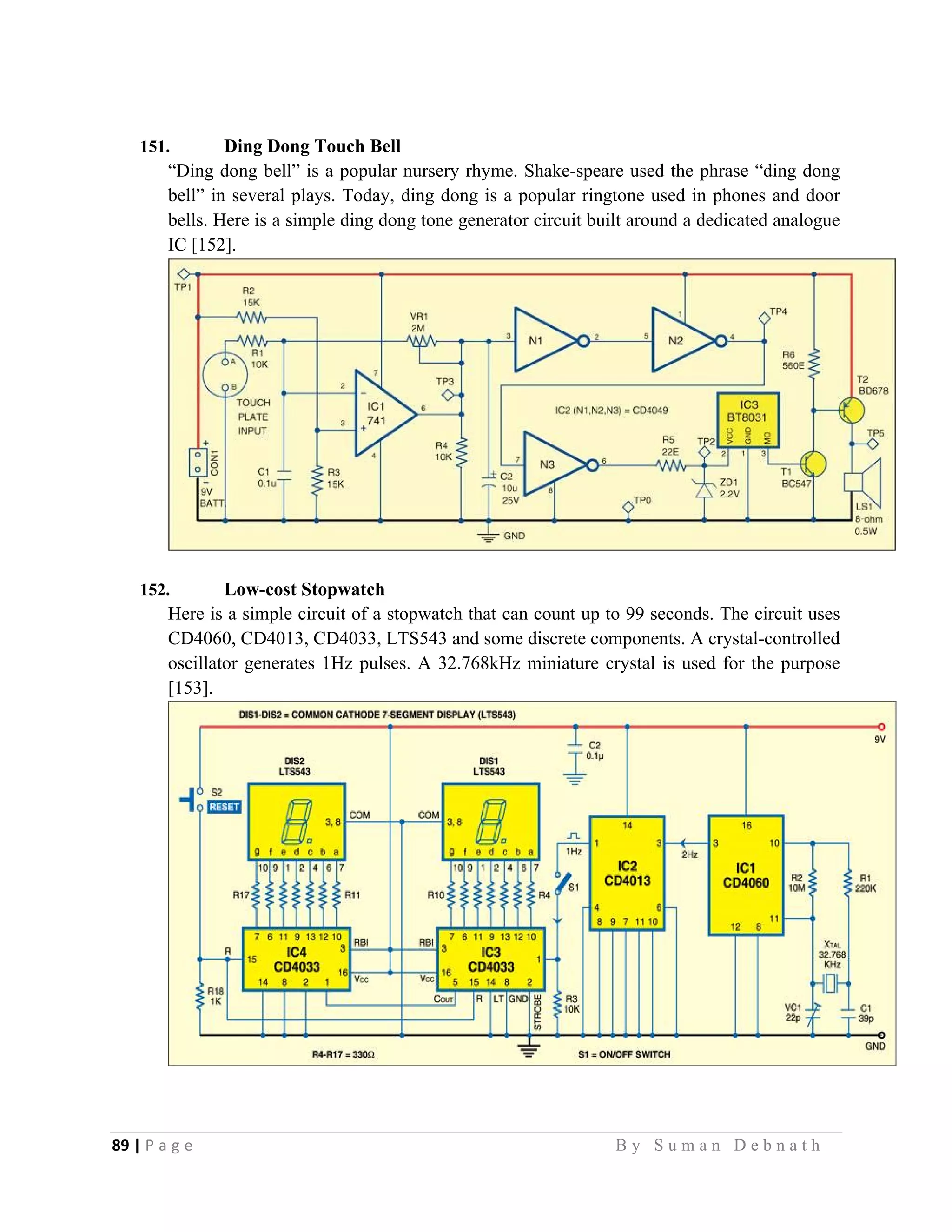 89 | P a g e                                                                                                   B y S u m a n D e b n a t h  
 
151. Ding Dong Touch Bell
“Ding dong bell” is a popular nursery rhyme. Shake-speare used the phrase “ding dong
bell” in several plays. Today, ding dong is a popular ringtone used in phones and door
bells. Here is a simple ding dong tone generator circuit built around a dedicated analogue
IC [152].
152. Low-cost Stopwatch
Here is a simple circuit of a stopwatch that can count up to 99 seconds. The circuit uses
CD4060, CD4013, CD4033, LTS543 and some discrete components. A crystal-controlled
oscillator generates 1Hz pulses. A 32.768kHz miniature crystal is used for the purpose
[153].
 