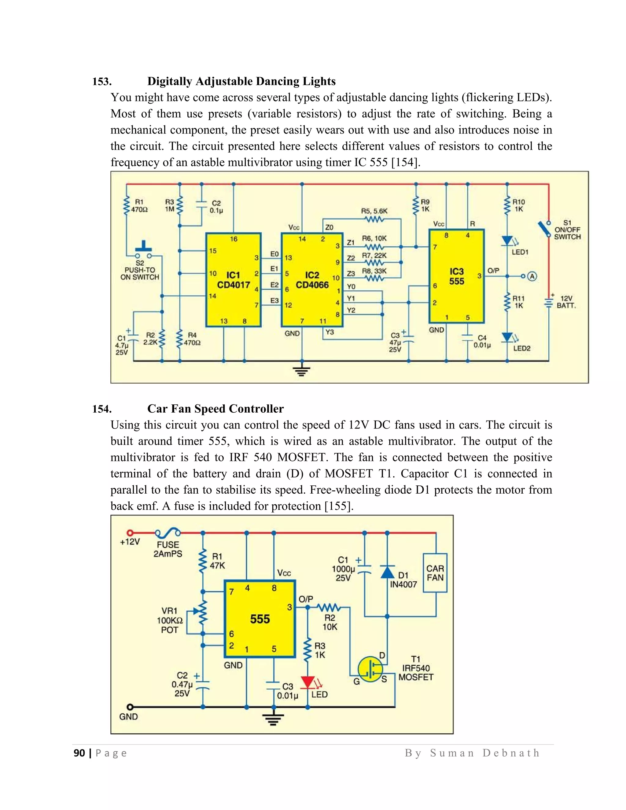 90 | P a g e                                                                                                   B y S u m a n D e b n a t h  
 
153. Digitally Adjustable Dancing Lights
You might have come across several types of adjustable dancing lights (flickering LEDs).
Most of them use presets (variable resistors) to adjust the rate of switching. Being a
mechanical component, the preset easily wears out with use and also introduces noise in
the circuit. The circuit presented here selects different values of resistors to control the
frequency of an astable multivibrator using timer IC 555 [154].
154. Car Fan Speed Controller
Using this circuit you can control the speed of 12V DC fans used in cars. The circuit is
built around timer 555, which is wired as an astable multivibrator. The output of the
multivibrator is fed to IRF 540 MOSFET. The fan is connected between the positive
terminal of the battery and drain (D) of MOSFET T1. Capacitor C1 is connected in
parallel to the fan to stabilise its speed. Free-wheeling diode D1 protects the motor from
back emf. A fuse is included for protection [155].
 