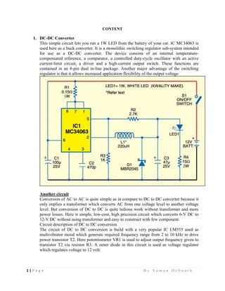 1 | P a g e                                                                                                   B y S u m a n D e b n a t h  
 
CONTENT
1. DC-DC Converter
This simple circuit lets you run a 1W LED from the battery of your car. IC MC34063 is
used here as a buck converter. It is a monolithic switching regulator sub-system intended
for use as a DC-DC converter. The device consists of an internal temperature-
compensated reference, a comparator, a controlled duty-cycle oscillator with an active
current-limit circuit, a driver and a high-current output switch. These functions are
contained in an 8-pin dual in-line package. Another major advantage of the switching
regulator is that it allows increased application flexibility of the output voltage
Another circuit
Conversion of AC to AC is quite simple as in compare to DC to DC converter because it
only implies a transformer which converts AC from one voltage level to another voltage
level. But conversion of DC to DC is quite tedious work without transformer and more
power losses. Here is simple, low-cost, high precision circuit which converts 6-V DC to
12-V DC without using transformer and easy to construct with few component.
Circuit description of DC to DC conversion
The circuit of DC to DC conversion is build with a very popular IC LM555 used as
multivibrator mood which generate required frequency range from 2 to 10 kHz to drive
power transistor T2. Here potentiometer VR1 is used to adjust output frequency given to
transistor T2 via resistor R3. A zener diode in this circuit is used as voltage regulator
which regulates voltage to 12 volt.
 