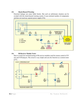 91 | P a g e                                                                                                   B y S u m a n D e b n a t h  
 
155. Shock-Hazard Warning
Electrical leakage can cause lethal shocks. But such an unfortunate situation can be
avoided with this shock-hazard warning system. It uses minimal number of components
and does not need any separate power supply [156].
156. IR Receiver Module Tester
Here is a tester for on-board testing of IR receiver modules used for remote control of TV
sets and VCD players. The circuit is very simple and can also function as a remote tester
[157].
 