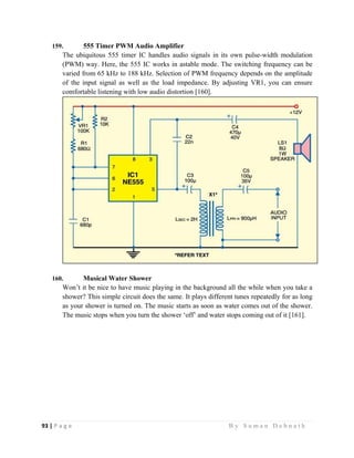 93 | P a g e                                                                                                   B y S u m a n D e b n a t h  
 
159. 555 Timer PWM Audio Amplifier
The ubiquitous 555 timer IC handles audio signals in its own pulse-width modulation
(PWM) way. Here, the 555 IC works in astable mode. The switching frequency can be
varied from 65 kHz to 188 kHz. Selection of PWM frequency depends on the amplitude
of the input signal as well as the load impedance. By adjusting VR1, you can ensure
comfortable listening with low audio distortion [160].
160. Musical Water Shower
Won’t it be nice to have music playing in the background all the while when you take a
shower? This simple circuit does the same. It plays different tunes repeatedly for as long
as your shower is turned on. The music starts as soon as water comes out of the shower.
The music stops when you turn the shower ‘off’ and water stops coming out of it [161].
 