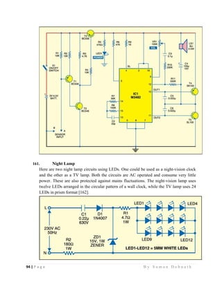 94 | P a g e                                                                                                   B y S u m a n D e b n a t h  
 
161. Night Lamp
Here are two night lamp circuits using LEDs. One could be used as a night-vision clock
and the other as a TV lamp. Both the circuits are AC operated and consume very little
power. These are also protected against mains fluctuations. The night-vision lamp uses
twelve LEDs arranged in the circular pattern of a wall clock, while the TV lamp uses 24
LEDs in prism format [162].
 