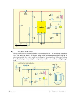 96 | P a g e                                                                                                   B y S u m a n D e b n a t h  
 
164. Hot-Water-Ready Alarm
Electric kettles turn off automatically when water has boiled. What if the boiler beeps to alert you
when your water has boiled? The tripping sound of the thermal switch may not register as an
alarm in your mind. Here is such an add-on unit that gives intermittent beeps at the end of boiling.
It has the advantages of extremely low component count, low cost, small size and light weight
[165].
 