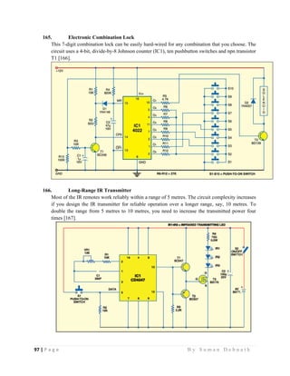 97 | P a g e                                                                                                   B y S u m a n D e b n a t h  
 
165. Electronic Combination Lock
This 7-digit combination lock can be easily hard-wired for any combination that you choose. The
circuit uses a 4-bit, divide-by-8 Johnson counter (IC1), ten pushbutton switches and npn transistor
T1 [166].
166. Long-Range IR Transmitter
Most of the IR remotes work reliably within a range of 5 metres. The circuit complexity increases
if you design the IR transmitter for reliable operation over a longer range, say, 10 metres. To
double the range from 5 metres to 10 metres, you need to increase the transmitted power four
times [167].
 