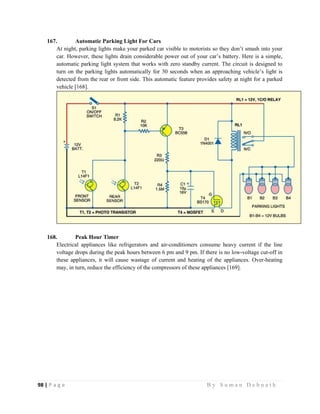 98 | P a g e                                                                                                   B y S u m a n D e b n a t h  
 
167. Automatic Parking Light For Cars
At night, parking lights make your parked car visible to motorists so they don’t smash into your
car. However, these lights drain considerable power out of your car’s battery. Here is a simple,
automatic parking light system that works with zero standby current. The circuit is designed to
turn on the parking lights automatically for 30 seconds when an approaching vehicle’s light is
detected from the rear or front side. This automatic feature provides safety at night for a parked
vehicle [168].
168. Peak Hour Timer
Electrical appliances like refrigerators and air-conditioners consume heavy current if the line
voltage drops during the peak hours between 6 pm and 9 pm. If there is no low-voltage cut-off in
these appliances, it will cause wastage of current and heating of the appliances. Over-heating
may, in turn, reduce the efficiency of the compressors of these appliances [169].
 