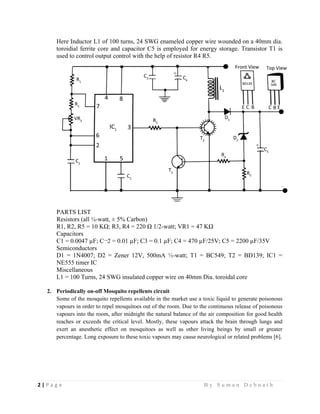 2 | P a g e                                                                                                   B y S u m a n D e b n a t h  
 
Here Inductor L1 of 100 turns, 24 SWG enameled copper wire wounded on a 40mm dia.
toroidial ferrite core and capacitor C5 is employed for energy storage. Transistor T1 is
used to control output control with the help of resistor R4 R5.
PARTS LIST
Resistors (all ¼-watt, ± 5% Carbon)
R1, R2, R5 = 10 KΩ; R3, R4 = 220 Ω 1/2-watt; VR1 = 47 KΩ
Capacitors
C1 = 0.0047 µF; C¬2 = 0.01 µF; C3 = 0.1 µF; C4 = 470 µF/25V; C5 = 2200 µF/35V
Semiconductors
D1 = 1N4007; D2 = Zener 12V, 500mA ½-watt; T1 = BC549; T2 = BD139; IC1 =
NE555 timer IC
Miscellaneous
L1 = 100 Turns, 24 SWG insulated copper wire on 40mm Dia. toroidal core
2. Periodically on-off Mosquito repellents circuit
Some of the mosquito repellents available in the market use a toxic liquid to generate poisonous
vapours in order to repel mosquitoes out of the room. Due to the continuous release of poisonous
vapours into the room, after midnight the natural balance of the air composition for good health
reaches or exceeds the critical level. Mostly, these vapours attack the brain through lungs and
exert an anesthetic effect on mosquitoes as well as other living beings by small or greater
percentage. Long exposure to these toxic vapours may cause neurological or related problems [6].
 