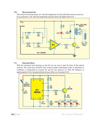 101 | P a g e                                                                                                   B y S u m a n D e b n a t h  
 
170. Heat Control Unit
This circuit will turn the heater ‘on’ when the temperature of water falls below the lower limit set
by you and turn it ‘off’ when the temperature increases above the higher limit [171].
171. Electronic Heart
With this electronic heart glowing on and off, you are sure to steal the heart of that special
someone. The circuit uses an NE555 timer wired in astable multivibrator mode. Its frequency of
oscillations is determined by resistors R1 and R2 and capacitor C2. Here the frequency is
approximately 0.2 Hz. Each period lasts for just a little over 4 seconds [172].
 