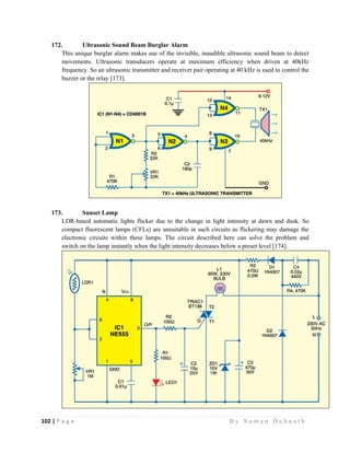 102 | P a g e                                                                                                   B y S u m a n D e b n a t h  
 
172. Ultrasonic Sound Beam Burglar Alarm
This unique burglar alarm makes use of the invisible, inaudible ultrasonic sound beam to detect
movements. Ultrasonic transducers operate at maximum efficiency when driven at 40kHz
frequency. So an ultrasonic transmitter and receiver pair operating at 40 kHz is used to control the
buzzer or the relay [173].
173. Sunset Lamp
LDR-based automatic lights flicker due to the change in light intensity at dawn and dusk. So
compact fluorescent lamps (CFLs) are unsuitable in such circuits as flickering may damage the
electronic circuits within these lamps. The circuit described here can solve the problem and
switch on the lamp instantly when the light intensity decreases below a preset level [174].
 
