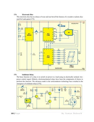 103 | P a g e                                                                                                   B y S u m a n D e b n a t h  
 
174. Electronic Dice
This electronic dice has no chance of wear and tear but all the features of a wooden or plastic dice
used for Ludo game [175].
175. Solidstate Relay
The basic function of a relay is to switch on power to a load using an electrically isolated, low-
power control signal. Hitherto, electromechanical relays have been the components of choice to
perform this function. The advances made in the semiconductor technology have resulted in the
emergence of solidstate relays [176].
 