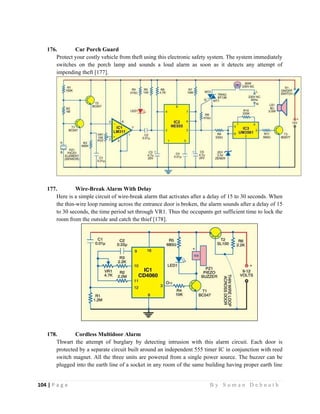 104 | P a g e                                                                                                   B y S u m a n D e b n a t h  
 
176. Car Porch Guard
Protect your costly vehicle from theft using this electronic safety system. The system immediately
switches on the porch lamp and sounds a loud alarm as soon as it detects any attempt of
impending theft [177].
177. Wire-Break Alarm With Delay
Here is a simple circuit of wire-break alarm that activates after a delay of 15 to 30 seconds. When
the thin-wire loop running across the entrance door is broken, the alarm sounds after a delay of 15
to 30 seconds, the time period set through VR1. Thus the occupants get sufficient time to lock the
room from the outside and catch the thief [178].
178. Cordless Multidoor Alarm
Thwart the attempt of burglary by detecting intrusion with this alarm circuit. Each door is
protected by a separate circuit built around an independent 555 timer IC in conjunction with reed
switch magnet. All the three units are powered from a single power source. The buzzer can be
plugged into the earth line of a socket in any room of the same building having proper earth line
 