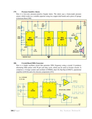 106 | P a g e                                                                                                   B y S u m a n D e b n a t h  
 
179. Pressure-Sensitive Alarm
Here is a low-cost, pressure-sensitive burglar alarm. The alarm uses a home-made pressure
sensor, which works as a variable capacitor using two copper-clad boards and a piece of sponge
in between them [180].
180. Crystal-Based 50Hz Generator
Here is a simple oscillator circuit that generates 50Hz frequency using a crystal. It produces
alternating 50Hz pulses with 50 per cent duty cycle, which can be used in inverter circuits. It
comprises a 14-stage counter and oscillator (CD4060), dual J-K flip-flop (CD4027), operational
amplifier (LM324) and a few discrete components [181].
 