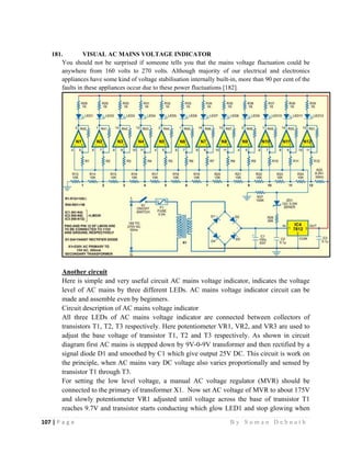 107 | P a g e                                                                                                   B y S u m a n D e b n a t h  
 
181. VISUAL AC MAINS VOLTAGE INDICATOR
You should not be surprised if someone tells you that the mains voltage fluctuation could be
anywhere from 160 volts to 270 volts. Although majority of our electrical and electronics
appliances have some kind of voltage stabilisation internally built-in, more than 90 per cent of the
faults in these appliances occur due to these power fluctuations [182].
Another circuit
Here is simple and very useful circuit AC mains voltage indicator, indicates the voltage
level of AC mains by three different LEDs. AC mains voltage indicator circuit can be
made and assemble even by beginners.
Circuit description of AC mains voltage indicator
All three LEDs of AC mains voltage indicator are connected between collectors of
transistors T1, T2, T3 respectively. Here potentiometer VR1, VR2, and VR3 are used to
adjust the base voltage of transistor T1, T2 and T3 respectively. As shown in circuit
diagram first AC mains is stepped down by 9V-0-9V transformer and then rectified by a
signal diode D1 and smoothed by C1 which give output 25V DC. This circuit is work on
the principle, when AC mains vary DC voltage also varies proportionally and sensed by
transistor T1 through T3.
For setting the low level voltage, a manual AC voltage regulator (MVR) should be
connected to the primary of transformer X1. Now set AC voltage of MVR to about 175V
and slowly potentiometer VR1 adjusted until voltage across the base of transistor T1
reaches 9.7V and transistor starts conducting which glow LED1 and stop glowing when
 