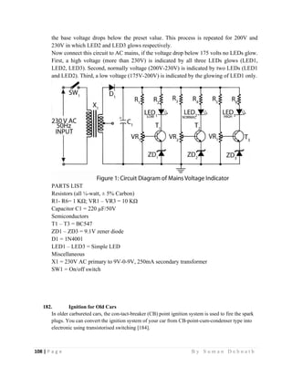 108 | P a g e                                                                                                   B y S u m a n D e b n a t h  
 
the base voltage drops below the preset value. This process is repeated for 200V and
230V in which LED2 and LED3 glows respectively.
Now connect this circuit to AC mains, if the voltage drop below 175 volts no LEDs glow.
First, a high voltage (more than 230V) is indicated by all three LEDs glows (LED1,
LED2, LED3). Second, normally voltage (200V-230V) is indicated by two LEDs (LED1
and LED2). Third, a low voltage (175V-200V) is indicated by the glowing of LED1 only.
PARTS LIST
Resistors (all ¼-watt, ± 5% Carbon)
R1- R6= 1 KΩ; VR1 – VR3 = 10 KΩ
Capacitor C1 = 220 µF/50V
Semiconductors
T1 – T3 = BC547
ZD1 – ZD3 = 9.1V zener diode
D1 = 1N4001
LED1 – LED3 = Simple LED
Miscellaneous
X1 = 230V AC primary to 9V-0-9V, 250mA secondary transformer
SW1 = On/off switch
182. Ignition for Old Cars
In older carbureted cars, the con-tact-breaker (CB) point ignition system is used to fire the spark
plugs. You can convert the ignition system of your car from CB-point-cum-condenser type into
electronic using transistorised switching [184].
 