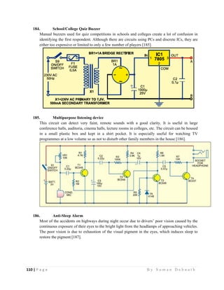 110 | P a g e                                                                                                   B y S u m a n D e b n a t h  
 
184. School/College Quiz Buzzer
Manual buzzers used for quiz competitions in schools and colleges create a lot of confusion in
identifying the first respondent. Although there are circuits using PCs and discrete ICs, they are
either too expensive or limited to only a few number of players [185].
185. Multipurpose listening device
This circuit can detect very faint, remote sounds with a good clarity. It is useful in large
conference halls, auditoria, cinema halls, lecture rooms in colleges, etc. The circuit can be housed
in a small plastic box and kept in a shirt pocket. It is especially useful for watching TV
programmes at a low volume so as not to disturb other family members in the house [186].
186. Anti-Sleep Alarm
Most of the accidents on highways during night occur due to drivers’ poor vision caused by the
continuous exposure of their eyes to the bright light from the headlamps of approaching vehicles.
The poor vision is due to exhaustion of the visual pigment in the eyes, which induces sleep to
restore the pigment [187].
 