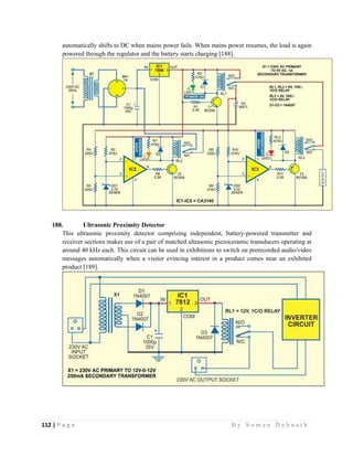 112 | P a g e                                                                                                   B y S u m a n D e b n a t h  
 
automatically shifts to DC when mains power fails. When mains power resumes, the load is again
powered through the regulator and the battery starts charging [188].
188. Ultrasonic Proximity Detector
This ultrasonic proximity detector comprising independent, battery-powered transmitter and
receiver sections makes use of a pair of matched ultrasonic piezoceramic transducers operating at
around 40 kHz each. This circuit can be used in exhibitions to switch on prerecorded audio/video
messages automatically when a visitor evincing interest in a product comes near an exhibited
product [189].
 