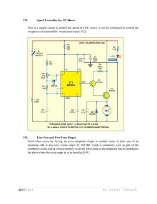 114 | P a g e                                                                                                   B y S u m a n D e b n a t h  
 
191. Speed Controller for DC Motor
Here is a simple circuit to control the speed of a DC motor. It can be configured to control the
sweep rate of automobiles’ windscreen wiper [192].
192. Line-Powered Two-Tone Ringer
Need often arises for having an extra telephone ringer in another room to alert you of an
incoming call. A low-cost, 2-tone ringer IC LS1240, which is commonly used as part of the
telephone circuit, can be wired externally to do the job as long as the telephone line is extended to
the place where the extra ringer is to be installed [193].
 