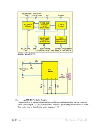 115 | P a g e                                                                                                   B y S u m a n D e b n a t h  
 
Another circuit [194].
193. Audible IR Proximity Detector
This circuit gives an audible indication when any object comes in front of the infrared reflecting
sensor (containing IR LED and phototransistor). The sound generated by the sensor will be louder
if the object close to the reflecting sensor is opaque [195].
 