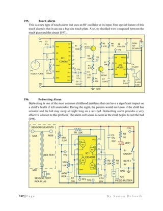 117 | P a g e                                                                                                   B y S u m a n D e b n a t h  
 
195. Touch Alarm
This is a new type of touch alarm that uses an RF oscillator at its input. One special feature of this
touch alarm is that it can use a big-size touch plate. Also, no shielded wire is required between the
touch plate and the circuit [197].
196. Bedwetting Alarm
Bedwetting is one of the most common childhood problems that can have a significant impact on
a child’s health if left unattended. During the night, the parents would not know if the child has
urinated and the kid may sleep all night long on a wet bed. Bedwetting alarm provides a very
effective solution to this problem. The alarm will sound as soon as the child begins to wet the bed
[198].
 