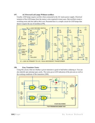 118 | P a g e                                                                                                   B y S u m a n D e b n a t h  
 
197. AC-Powered Led Lamps Without rectifiers
Usually, LED lamps require rectifier when connected to the AC mains power supply. Electrical
isolation of the LED lamps from the mains is also required in most cases. But rectifiers create a
switching noise and also add to their cost. Presented here is a simple circuit for LED lamps that
doesn’t require the use of rectifiers [199].
198. Easy Transistor Tester
Using this circuit, find out whether a given transistor is good or bad before soldering it. You can
also identify npn and pnp types easily. The tester gives LED indication of the pin-outs as well as
the working conditions of the transistors [200].
 