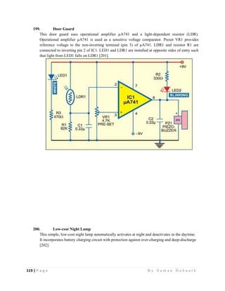 119 | P a g e                                                                                                   B y S u m a n D e b n a t h  
 
199. Door Guard
This door guard uses operational amplifier µA741 and a light-dependent resistor (LDR).
Operational amplifier µA741 is used as a sensitive voltage comparator. Preset VR1 provides
reference voltage to the non-inverting terminal (pin 3) of µA741. LDR1 and resistor R1 are
connected to inverting pin 2 of IC1. LED1 and LDR1 are installed at opposite sides of entry such
that light from LED1 falls on LDR1 [201].
200. Low-cost Night Lamp
This simple, low-cost night lamp automatically activates at night and deactivates in the daytime.
It incorporates battery charging circuit with protection against over-charging and deep-discharge
[202].
 
