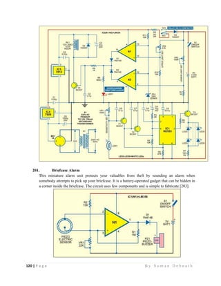 120 | P a g e                                                                                                   B y S u m a n D e b n a t h  
 
201. Briefcase Alarm
This miniature alarm unit protects your valuables from theft by sounding an alarm when
somebody attempts to pick up your briefcase. It is a battery-operated gadget that can be hidden in
a corner inside the briefcase. The circuit uses few components and is simple to fabricate [203].
 