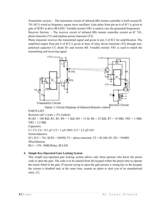 4 | P a g e                                                                                                   B y S u m a n D e b n a t h  
 
Transmitter section: – The transmitter circuit of infrared (IR) remote controller is built around IC
741 (IC1) wired as frequency square wave oscillator. Gate pulse from pin no 6 of IC1 is given to
gate of SCR1 to drive IR LED1. Variable resistor VR1 is used to vary the generated frequencies.
Receiver Section: – The receiver circuit of infrared (IR) remote controller consist an IC 741,
photo transistor (T1) and medium power transistor (T2).
Photo transistor receives the transmitted signal and given to pin 2 of IC2 for amplification. The
amplified output from pin 6 of IC2 is given to base of relay driver transistor (T2) through non-
polarized capacitor C5, diode D1 and resistor R8. Variable resistor VR1 is used to match the
transmitting and receiving signal.
PARTS LIST
Resistors (all ¼-watt, ± 5% Carbon)
R1,R2 = 100 KΩ; R3, R5, R8 = 1 KΩ; R4 = 15 Ω; R6 = 22 KΩ; R7 = 10 MΩ; VR1 = 1 MΩ;
VR2 = 2.2 MΩ
Capacitors
C1, C3, C4 = 0.1 µF; C2 = 1 µF/100V; C5 = 2.2 µF/16V
Semiconductors
IC1, IC2 = 741; SCR1 = SN050; T1 = photo transistor; T2 = SL100; D1, D2 = 1N4001
Miscellaneous
RL1 = 15V, 500Ω Relay; IR LED
4. Simple Key-Operated Gate Locking System
This simple key-operated gate locking system allows only those persons who know the preset
code to open the gate. The code is to be entered from the keypad within the preset time to operate
the motor fitted in the gate. If anyone trying to open the gate presses a wrong key in the keypad,
the system is disabled and, at the same time, sounds an alarm to alert you of an unauthorised
entry. [1]
 