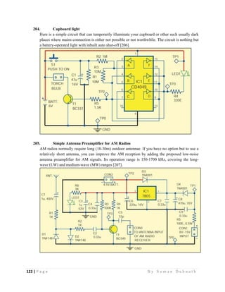 122 | P a g e                                                                                                   B y S u m a n D e b n a t h  
 
204. Cupboard light
Here is a simple circuit that can temporarily illuminate your cupboard or other such usually dark
places where mains connection is either not possible or not worthwhile. The circuit is nothing but
a battery-operated light with inbuilt auto shut-off [206].
205. Simple Antenna Preamplifier for AM Radios
AM radios normally require long (10-30m) outdoor antennae. If you have no option but to use a
relatively short antenna, you can improve the AM reception by adding the proposed low-noise
antenna preamplifier for AM signals. Its operation range is 150-1700 kHz, covering the long-
wave (LW) and medium-wave (MW) ranges [207].
 