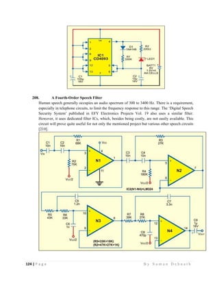 124 | P a g e                                                                                                   B y S u m a n D e b n a t h  
 
208. A Fourth-Order Speech Filter
Human speech generally occupies an audio spectrum of 300 to 3400 Hz. There is a requirement,
especially in telephone circuits, to limit the frequency response to this range. The ‘Digital Speech
Security System’ published in EFY Electronics Projects Vol. 19 also uses a similar filter.
However, it uses dedicated filter ICs, which, besides being costly, are not easily available. This
circuit will prove quite useful for not only the mentioned project but various other speech circuits
[210].
 