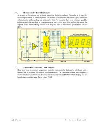 126 | P a g e                                                                                                   B y S u m a n D e b n a t h  
 
211. Microcontroller-Based Tachometer
A tachometer is nothing but a simple electronic digital transducer. Normally, it is used for
measuring the speed of a rotating shaft. The number of revolutions per minute (rpm) is valuable
information for understanding any rotational system. For example, there is an optimum speed for
drilling a particular-size hole in a particular metal piece; there is an ideal sanding disk speed that
depends on the material being finished. You may also want to measure the speed of fans you use
[213].
212. Temperature Indicator-CUM-Controller
Here is an easy-to-construct temperature indicator-cum-controller that can be interfaced with a
heater’s coil to maintain the ambient room temperature. The controller is based on Atmega8535
microcontroller, which makes it dynamic and faster, and uses an LCD module to display and two
keys to increase or decrease the set values [214].
 