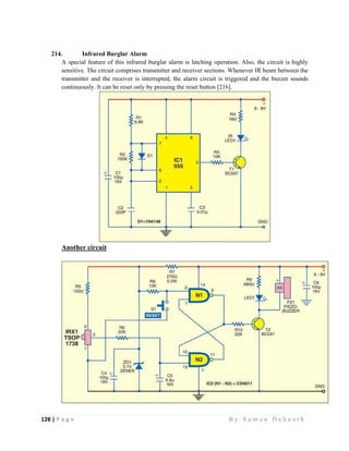 128 | P a g e                                                                                                   B y S u m a n D e b n a t h  
 
214. Infrared Burglar Alarm
A special feature of this infrared burglar alarm is latching operation. Also, the circuit is highly
sensitive. The circuit comprises transmitter and receiver sections. Whenever IR beam between the
transmitter and the receiver is interrupted, the alarm circuit is triggered and the buzzer sounds
continuously. It can be reset only by pressing the reset button [216].
Another circuit
 