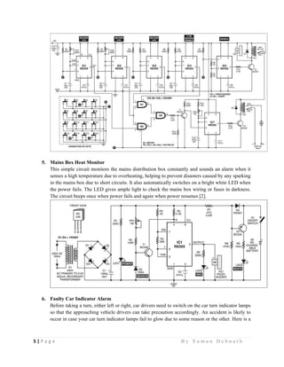 5 | P a g e                                                                                                   B y S u m a n D e b n a t h  
 
5. Mains Box Heat Monitor
This simple circuit monitors the mains distribution box constantly and sounds an alarm when it
senses a high temperature due to overheating, helping to prevent disasters caused by any sparking
in the mains box due to short circuits. It also automatically switches on a bright white LED when
the power fails. The LED gives ample light to check the mains box wiring or fuses in darkness.
The circuit beeps once when power fails and again when power resumes [2].
6. Faulty Car Indicator Alarm
Before taking a turn, either left or right, car drivers need to switch on the car turn indicator lamps
so that the approaching vehicle drivers can take precaution accordingly. An accident is likely to
occur in case your car turn indicator lamps fail to glow due to some reason or the other. Here is a
 