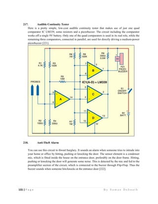 131 | P a g e                                                                                                   B y S u m a n D e b n a t h  
 
217. Audible Continuity Tester
Here is a pretty simple, low-cost audible continuity tester that makes use of just one quad
comparator IC LM339, some resistors and a piezobuzzer. The circuit including the comparator
works off a single 9V battery. Only one of the quad comparators is used in its real role, while the
remaining three comparators, connected in parallel, are used for directly driving a medium-power
piezobuzzer [221].
218. Anti-Theft Alarm
You can use this circuit to thwart burglary. It sounds an alarm when someone tries to intrude into
your home or office by hitting, pushing or knocking the door. The sensor element is a condenser
mic, which is fitted inside the house on the entrance door, preferably on the door frame. Hitting,
pushing or knocking the door will generate some noise. This is detected by the mic and fed to the
preamplifier section of the circuit, which is connected to the buzzer through Flip-Flop. Thus the
buzzer sounds when someone hits/knocks at the entrance door [222].
 