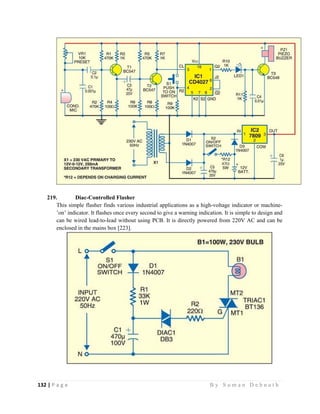 132 | P a g e                                                                                                   B y S u m a n D e b n a t h  
 
219. Diac-Controlled Flasher
This simple flasher finds various industrial applications as a high-voltage indicator or machine-
’on’ indicator. It flashes once every second to give a warning indication. It is simple to design and
can be wired lead-to-lead without using PCB. It is directly powered from 220V AC and can be
enclosed in the mains box [223].
 