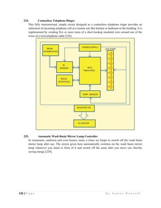 135 | P a g e                                                                                                   B y S u m a n D e b n a t h  
 
224. Contactless Telephone Ringer
This fully transistorised, simple circuit designed as a contactless telephone ringer provides an
indication of incoming telephone call at a remote site like kitchen or bedroom in the building. It is
implemented by winding five or more turns of a short hookup insulated wire around one of the
wires of a twin telephone cable [228].
225. Automatic Wash Basin Mirror Lamp Controller
In restaurants, auditoria and even homes, many a times we forget to switch off the wash basin
mirror lamp after use. The circuit given here automatically switches on the wash basin mirror
lamp whenever you stand in front of it and switch off the same after you move out, thereby
saving energy [229].
 