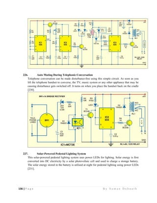 136 | P a g e                                                                                                   B y S u m a n D e b n a t h  
 
226. Auto Muting During Telephonic Conversation
Telephone conversation can be made disturbance-free using this simple circuit. As soon as you
lift the telephone handset to converse, the TV, music system or any other appliance that may be
causing disturbance gets switched off. It turns on when you place the handset back on the cradle
[230].
227. Solar-Powered Pedestal Lighting System
This solar-powered pedestal lighting system uses power LEDs for lighting. Solar energy is first
converted into DC electricity by a solar photovoltaic cell and used to charge a storage battery.
The solar energy stored in the battery is utilised at night for pedestal lighting using power LEDs
[231].
 