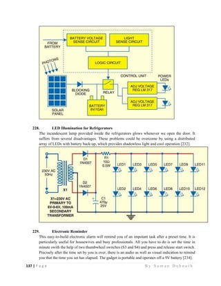 137 | P a g e                                                                                                   B y S u m a n D e b n a t h  
 
228. LED Illumination for Refrigerators
The incandescent lamp provided inside the refrigerators glows whenever we open the door. It
suffers from several disadvantages. These problems could be overcome by using a distributed
array of LEDs with battery back-up, which provides shadowless light and cool operation [232].
229. Electronic Reminder
This easy-to-build electronic alarm will remind you of an impotant task after a preset time. It is
particularly useful for housewives and busy professionals. All you have to do is set the time in
minute swith the help of two thumbwheel switches (S3 and S4) and press and release start switch.
Precisely after the time set by you is over, there is an audio as well as visual indication to remind
you that the time you set has elapsed. The gadget is portable and operates off a 9V battery [234].
 