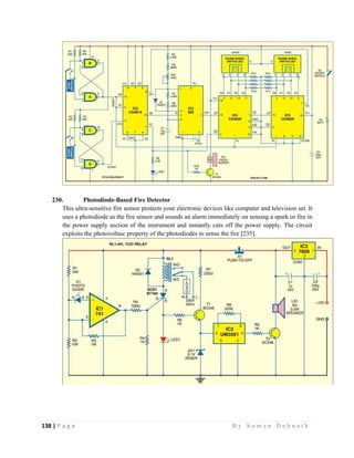 138 | P a g e                                                                                                   B y S u m a n D e b n a t h  
 
230. Photodiode-Based Fire Detector
This ultra-sensitive fire sensor protects your electronic devices like computer and television set. It
uses a photodiode as the fire sensor and sounds an alarm immediately on sensing a spark or fire in
the power supply section of the instrument and instantly cuts off the power supply. The circuit
exploits the photovoltaic property of the photodiodes to sense the fire [235].
 