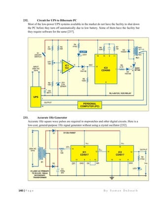 140 | P a g e                                                                                                   B y S u m a n D e b n a t h  
 
232. Circuit for UPS to Hibernate PC
Most of the low-power UPS systems available in the market do not have the facility to shut down
the PC before they turn off automatically due to low battery. Some of them have the facility but
they require software for the same [237].
233. Accurate 1Hz Generator
Accurate 1Hz square wave pulses are required in stopwatches and other digital circuits. Here is a
low-cost, general-purpose 1Hz signal generator without using a crystal oscillator [232].
 