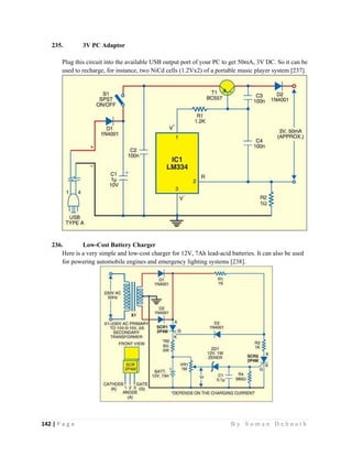 142 | P a g e                                                                                                   B y S u m a n D e b n a t h  
 
235. 3V PC Adaptor
Plug this circuit into the available USB output port of your PC to get 50mA, 3V DC. So it can be
used to recharge, for instance, two NiCd cells (1.2Vx2) of a portable music player system [237].
236. Low-Cost Battery Charger
Here is a very simple and low-cost charger for 12V, 7Ah lead-acid batteries. It can also be used
for powering automobile engines and emergency lighting systems [238].
 