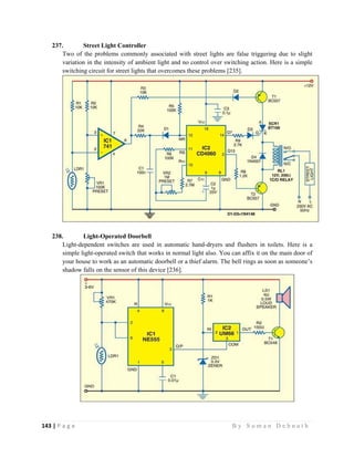 143 | P a g e                                                                                                   B y S u m a n D e b n a t h  
 
237. Street Light Controller
Two of the problems commonly associated with street lights are false triggering due to slight
variation in the intensity of ambient light and no control over switching action. Here is a simple
switching circuit for street lights that overcomes these problems [235].
238. Light-Operated Doorbell
Light-dependent switches are used in automatic hand-dryers and flushers in toilets. Here is a
simple light-operated switch that works in normal light also. You can affix it on the main door of
your house to work as an automatic doorbell or a thief alarm. The bell rings as soon as someone’s
shadow falls on the sensor of this device [236].
 