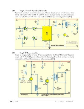 144 | P a g e                                                                                                   B y S u m a n D e b n a t h  
 
239. Simple Automatic Water-Level Controller
Water-level controllers are common nowadays. The one described here is built around timer
NE555 and inverter buffer CMOS IC CD4049. It uses readily-available, low-cost components,
and is easy to build and install on the over-head tank (OHT) to prevent wastage of water [237].
240. Simple HF Power Amplifier
Here is an inexpensive but powerful RF power amplifier for the 40m (7MHz) band. The circuit
accepts only 20-30mW RF power and amplifies it to the wattage level. So its input can be directly
connected to a VFO and the output can be fed to an antenna [238].
 