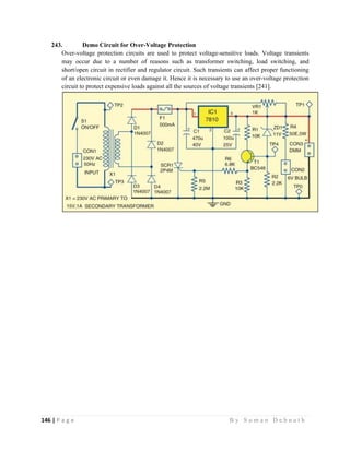 146 | P a g e                                                                                                   B y S u m a n D e b n a t h  
 
243. Demo Circuit for Over-Voltage Protection
Over-voltage protection circuits are used to protect voltage-sensitive loads. Voltage transients
may occur due to a number of reasons such as transformer switching, load switching, and
short/open circuit in rectifier and regulator circuit. Such transients can affect proper functioning
of an electronic circuit or even damage it. Hence it is necessary to use an over-voltage protection
circuit to protect expensive loads against all the sources of voltage transients [241].
 