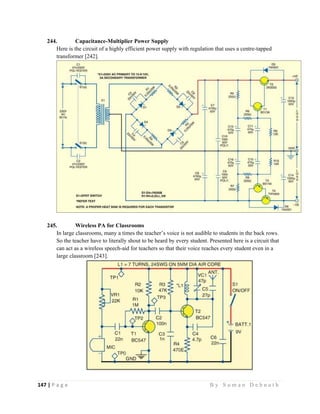 147 | P a g e                                                                                                   B y S u m a n D e b n a t h  
 
244. Capacitance-Multiplier Power Supply
Here is the circuit of a highly efficient power supply with regulation that uses a centre-tapped
transformer [242].
245. Wireless PA for Classrooms
In large classrooms, many a times the teacher’s voice is not audible to students in the back rows.
So the teacher have to literally shout to be heard by every student. Presented here is a circuit that
can act as a wireless speech-aid for teachers so that their voice reaches every student even in a
large classroom [243].
 