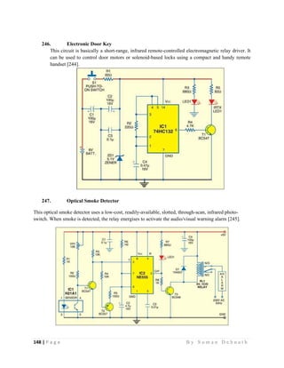 148 | P a g e                                                                                                   B y S u m a n D e b n a t h  
 
246. Electronic Door Key
This circuit is basically a short-range, infrared remote-controlled electromagnetic relay driver. It
can be used to control door motors or solenoid-based locks using a compact and handy remote
handset [244].
247. Optical Smoke Detector
This optical smoke detector uses a low-cost, readily-available, slotted, through-scan, infrared photo-
switch. When smoke is detected, the relay energises to activate the audio/visual warning alarm [245].
 