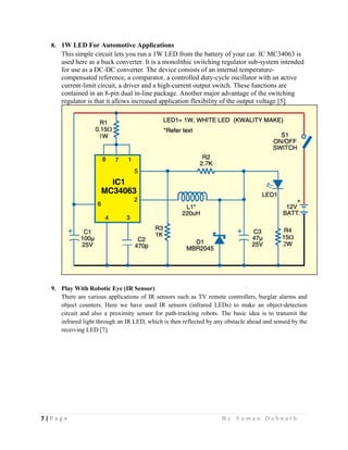 7 | P a g e                                                                                                   B y S u m a n D e b n a t h  
 
8. 1W LED For Automotive Applications
This simple circuit lets you run a 1W LED from the battery of your car. IC MC34063 is
used here as a buck converter. It is a monolithic switching regulator sub-system intended
for use as a DC-DC converter. The device consists of an internal temperature-
compensated reference, a comparator, a controlled duty-cycle oscillator with an active
current-limit circuit, a driver and a high-current output switch. These functions are
contained in an 8-pin dual in-line package. Another major advantage of the switching
regulator is that it allows increased application flexibility of the output voltage [5].
9. Play With Robotic Eye (IR Sensor)
There are various applications of IR sensors such as TV remote controllers, burglar alarms and
object counters. Here we have used IR sensors (infrared LEDs) to make an object-detection
circuit and also a proximity sensor for path-tracking robots. The basic idea is to transmit the
infrared light through an IR LED, which is then reflected by any obstacle ahead and sensed by the
receiving LED [7].
 