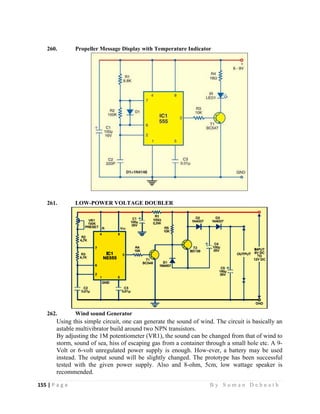 155 | P a g e                                                                                                   B y S u m a n D e b n a t h  
 
260. Propeller Message Display with Temperature Indicator
261. LOW-POWER VOLTAGE DOUBLER
262. Wind sound Generator
Using this simple circuit, one can generate the sound of wind. The circuit is basically an
astable multivibrator build around two NPN transistors.
By adjusting the 1M potentiometer (VR1), the sound can be changed from that of wind to
storm, sound of sea, hiss of escaping gas from a container through a small hole etc. A 9-
Volt or 6-volt unregulated power supply is enough. How-ever, a battery may be used
instead. The output sound will be slightly changed. The prototype has been successful
tested with the given power supply. Also and 8-ohm, 5cm, low wattage speaker is
recommended.
 