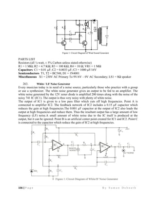 156 | P a g e                                                                                                   B y S u m a n D e b n a t h  
 
PARTS LIST
Resistors (all ¼-watt, ± 5% Carbon unless stated otherwise)
R1 = 1 MΩ; R2 = 4.7 KΩ; R3 = 100 KΩ; R4 = 10 Ω; VR1 = 1 MΩ
Capacitors C1 = 0.01 µF; C2 = 0.0033 µF; C3 = 1000 µF/16V
Semiconductors T1, T2 = BC548; D1 = 1N4001
Miscellaneous X1 = 230V AC Primary To 9V/6V – 0V AC Secondary; LS1 = 8Ω speaker
263. White / LF Noise Generator
Every musician today is in need of a noise source, particularly those who practice with a group
or use a synthesizer. The white noise generator gives an output to be fed to an amplifier. The
white noise generated by the 12V zener diode is amplified 200 times along with the noise of the
noisy 741 IC (IC1). The output is thus very noisy with plenty of white noise.
The output of IC1 is given to a low pass filter which cuts off high frequencies. Point A is
connected to amplifier IC2. The feedback network of IC2 includes a 0.15 µF capacitor which
reduces the gain at high frequencies.The 0.001 µF capacitor at the output of IC2 also loads the
output at high frequencies and reduce them. Thus the resultant output has a large amount of low
frequency (LF) noise.A small amount of white noise due to the IC itself is produced at the
output, but it can be ignored. Point B is an artificial center point created for IC1 and IC2. Point C
is connected to the capacitor which reduce the gain of IC2 at high frequencies.
 