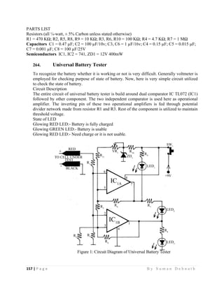 157 | P a g e                                                                                                   B y S u m a n D e b n a t h  
 
PARTS LIST
Resistors (all ¼-watt, ± 5% Carbon unless stated otherwise)
R1 = 470 KΩ; R2, R5, R8, R9 = 10 KΩ; R3, R6, R10 = 100 KΩ; R4 = 4.7 KΩ; R7 = 1 MΩ
Capacitors C1 = 0.47 µF; C2 = 100 µF/10v; C3, C6 = 1 µF/16v; C4 = 0.15 µF; C5 = 0.015 µF;
C7 = 0.001 µF; C8 = 100 µF/25V
Semiconductors IC1, IC2 = 741, ZD1 = 12V 400mW
264. Universal Battery Tester
To recognize the battery whether it is working or not is very difficult. Generally voltmeter is
employed for checking purpose of state of battery. Now, here is very simple circuit utilized
to check the state of battery.
Circuit Description
The entire circuit of universal battery tester is build around dual comparator IC TL072 (IC1)
followed by other component. The two independent comparator is used here as operational
amplifier. The inverting pin of these two operational amplifiers is fed through potential
divider network made from resistor R1 and R3. Rest of the component is utilized to maintain
threshold voltage.
State of LED
Glowing RED LED:- Battery is fully charged
Glowing GREEN LED:- Battery is usable
Glowing RED LED:- Need charge or it is not usable.
 