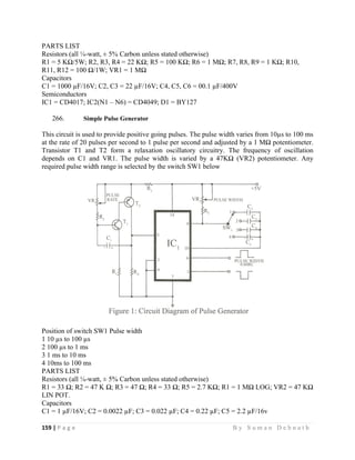 159 | P a g e                                                                                                   B y S u m a n D e b n a t h  
 
PARTS LIST
Resistors (all ¼-watt, ± 5% Carbon unless stated otherwise)
R1 = 5 KΩ/5W; R2, R3, R4 = 22 KΩ; R5 = 100 KΩ; R6 = 1 MΩ; R7, R8, R9 = 1 KΩ; R10,
R11, R12 = 100 Ω/1W; VR1 = 1 MΩ
Capacitors
C1 = 1000 µF/16V; C2, C3 = 22 µF/16V; C4, C5, C6 = 00.1 µF/400V
Semiconductors
IC1 = CD4017; IC2(N1 – N6) = CD4049; D1 = BY127
266. Simple Pulse Generator
This circuit is used to provide positive going pulses. The pulse width varies from 10µs to 100 ms
at the rate of 20 pulses per second to 1 pulse per second and adjusted by a 1 MΩ potentiometer.
Transistor T1 and T2 form a relaxation oscillatory circuitry. The frequency of oscillation
depends on C1 and VR1. The pulse width is varied by a 47KΩ (VR2) potentiometer. Any
required pulse width range is selected by the switch SW1 below
Position of switch SW1 Pulse width
1 10 µs to 100 µs
2 100 µs to 1 ms
3 1 ms to 10 ms
4 10ms to 100 ms
PARTS LIST
Resistors (all ¼-watt, ± 5% Carbon unless stated otherwise)
R1 = 33 Ω; R2 = 47 K Ω; R3 = 47 Ω; R4 = 33 Ω; R5 = 2.7 KΩ; R1 = 1 MΩ LOG; VR2 = 47 KΩ
LIN POT.
Capacitors
C1 = 1 µF/16V; C2 = 0.0022 µF; C3 = 0.022 µF; C4 = 0.22 µF; C5 = 2.2 µF/16v
 